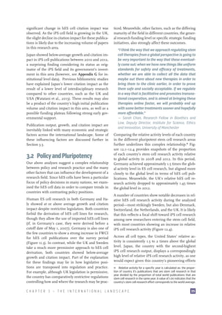 significant change in hES cell citation impact was
observed. As the iPS cell field is growing in the UK,
the slight decline in citation impact for these publications is likely due to the increasing volume of papers
in this research area.
Japan showed below-average growth and citation impact in iPS cell publications between 2010 and 2012,
a surprising finding considering its status as originator of the iPS field and its government’s investment in this area (however, see Appendix G for institutional level data). Previous bibliometric studies
have explained Japan’s lower citation impact as the
result of a lower level of interdisciplinary research
compared to other countries, such as the UK and
USA (Watatani et al., 2013). These results may also
be a product of the country’s high initial publication
volume and citation impact in this area, as well as a
possible funding plateau following strong early governmental support.
Publication output, growth, and citation impact are
inevitably linked with many economic and strategic
factors across the international landscape. Some of
these influencing factors are discussed further in
Section 3.3.

3.2  Policy and Pluripotency
Our above analyses suggest a complex relationship
between policy and research practice and the many
other factors that can influence the development of a
research field. Since hES cells have been a particular
focus of policy decisions in many nations, we examined the hES cell data in order to compare trends in
countries with contrasting policy positions.
Human ES cell research in both Germany and Italy showed at or above average growth and citation
impact despite restrictive legislation. Both countries
forbid the derivation of hES cell lines for research,
though they allow the use of imported hES cell lines
(if, in Germany’s case, they were derived before a
cutoff date of May 1, 2007). Germany is also one of
the few countries to show a strong increase in FWCI
for hES cell publications over the survey period
(Figure 11.3). In contrast, while the UK and Sweden
take a much more permissive approach to hES cell
derivation, both countries showed below-average
growth and citation impact. Part of the explanation
for these findings may lie in how legislative positions are transposed into regulation and practice.
For example, although UK legislation is permissive,
the country has comparatively restrictive regulations
controlling how and where the research may be prac-

ticed. Meanwhile, other factors, such as the differing
maturity of the field in different countries, the general research funding level or specific strategic funding
initiatives, also strongly affect these outcomes.
“I think the way that we approach regulating stem
cell therapies from a global perspective is going to
be very important to the way that these eventually come out: when we have new things like uniform
standards for safety and efficacy of treatments,
whether we are able to collect all the data that
maybe out there about new therapies in order to
bring them to the clinic earlier, in order to prove
them safe and socially acceptable. If we regulate
in a way that is facilitative and promotes transnational cooperation, and is aimed at bringing these
therapies online faster, we will probably end up
with some better treatments sooner and hopefully
more affordable.”
—– Sarah Chan, Research Fellow in Bioethics and
Law, Deputy Director, Institute for Science, Ethics
and Innovation, University of Manchester
Comparing the relative activity levels of each country
in the different pluripotent stem cell research areas
further underlines this complex relationship.11 Figure 12.1–12.4 provides snapshots of the proportion
of each country’s stem cell research activity relative
to global activity in 2008 and 2012. In this period,
Germany achieved approximately 1.5 times the global activity level in ES cell research, but aligned more
closely to the global level in terms of hES cell publications. Meanwhile, the UK’s relative hES cell research activity dropped to approximately 1.45 times
the global level in 2012.
A number of countries show notable decreases in relative hES cell research activity during the analyzed
period—most strikingly Sweden, but also Denmark,
Switzerland, the Netherlands, and the UK. It is likely
that this reflects a focal shift toward iPS cell research
among new researchers entering the stem cell field,
with most countries showing an increase in relative
iPS cell research activity (Figure 12.4).
Across all cell types, the United States’ relative activity is consistently 1.5 to 2 times above the global
level. Japan, the country with the second-highest
iPS cell research output, displays a correspondingly
high level of relative iPS cell research activity, as one
would expect given this country’s pioneering efforts
11  Relative activity for a specific year is calculated as: the proportion of country X’s publications that are stem cell research in that
year divided by the proportion of total world publications that are
stem cell research in the same year. A value of 1.00 indicates that the
country’s stem cell research effort corresponds to the world average.

CHAPTER 3 — THE INTERNATIONAL LANDSCAPE

35

 