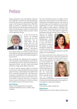 Preface
Human pluripotent stem cells (hPSCs), represented by embryonic stem (ES) and induced pluripotent
stem (iPS) cells, possess a great potential for application in cell therapy and drug discovery. With their
ability to produce an unlimited number of many
kinds of human cells, hPSCs help overcome the challenge of producing large numbers of useful cells to
conduct research, perform drug screening or enable
cell transplantation therapy.
In the US and the UK,
human ES cell-based
clinical trials for retina
regeneration have already begun, and the
world’s first iPS cellbased pilot clinical study
is now approved by the
Japanese government.
Successful outcomes of
these clinical studies are essential, and the next step
is to implement innovative technological solutions to
deliver safe and affordable hPSCs-based therapies to
many patients.
More specifically, the challenge for the coming decade is to expand on multi-disciplinary and multi-sector collaboration aimed at large-scale production of
high-quality hPSCs, and also, robust and reliable
production of high-quality differentiated cells.
In order to provide adequate support to accelerate
such research, a nation should take an evidence-based
approach with an understanding of the global trend
from a multitude of perspectives. This report aims
to provide a comprehensive view of the stem cell research landscape with a focus on each nation’s activity for hPSCs. I hope this will serve as a catalyst to
invoke constructive discussion to further accelerate
the translation of stem cell research to clinic.
Norio Nakatsuji
Professor and Founding Director, Institute for
Integrated Cell-Material Sciences (iCeMS), Kyoto
University

PREFACE

The stem cell field has grown very rapidly over the
past decade, and continues to be one of the most exciting aspects of biomedical research. The volume of
research output, and thus publication, has increased
significantly in all areas, and has expanded particularly rapidly in topics related to embryonic stem
(ES) cells and induced pluripotent stem (iPS) cells.
At Cell Press, we have been proud to support this
development through coverage of stem cell topics in
many of our journals,
including our flagship
publication Cell and our
field-dedicated journal
Cell Stem Cell, launched
in 2007. Cell Press is
committed to advancing
the progress of science
through the publication
of exciting research and
reviews, and to disseminating important scientific
progress to a broad audience.
The analysis presented in this report gives an overview of stem cell research activity that complements
more specific coverage in journal articles and reviews. It also illustrates how application of Elsevier’s SciVal solution can
provide insight into the
overall dynamics of a research area and the way
that the landscape develops over time. We hope
that the information
presented in this report
will be valuable for the
stem cell community
and beyond as a backdrop to continued development
of national and international policies that support future progress in regenerative medicine.
Emilie Marcus
CEO, Cell Press; Editor-in-Chief, Cell
Deborah Sweet
Publishing Director, Cell Press; Editor of Cell Stem Cell

3

 