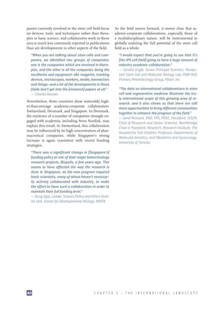 panies currently involved in the stem cell field focus
on devices, tools, and techniques rather than therapies or basic science, and collaborative work in these
area is much less commonly reported in publications
than are developments in other aspects of the field.

As the field moves forward, it seems clear that academic-corporate collaborations, especially those of
a multidisciplinary nature, will be instrumental to
globally realizing the full potential of the stem cell
field as a whole.

“When you are talking about stem cells and companies, we identified two groups of companies:
one is the companies which are involved in therapies, and the other is all the companies doing the
ancillaries and equipment—like reagents, tracking
devices, microscopes, markers, media, bioreactors
and things—and a lot of the developments in those
fields don’t get into the [research] papers at all.”
—– Charles Kessler

“I would expect that you’re going to see that it’s
[the iPS cell field] going to have a huge amount of
industry academic collaboration.”
—– Sandra Engle, Senior Principal Scientist, Pluripotent Stem Cell and Molecular Biology Lab, PDM-NCE
Primary Pharmacology Group, Pfizer, Inc.

Nevertheless, three countries show noticeably higher-than-average academic-corporate collaboration:
Switzerland, Denmark, and Singapore. In Denmark,
the existence of a number of companies strongly engaged with academia, including Novo Nordisk, may
explain this result. In Switzerland, this collaboration
may be influenced by its high concentration of pharmaceutical companies, while Singapore’s strong
increase is again consistent with recent funding
strategies.

“The data on international collaborations in stem
cell and regenerative medicine illustrate the truly international scope of this growing area of research, and it also shows us that there are still
more opportunities to bring different communities
together to enhance the progress of the field.”
—– Janet Rossant, PhD, FRS, FRSC, President, ISSCR;
Chief of Research and Senior Scientist, Northbridge
Chair in Paediatric Research, Research Institute, The
Hospital for Sick Children; Professor, Departments of
Molecular Genetics, and Obstetrics and Gynecology,
University of Toronto

“There was a significant change in [Singapore’s]
funding policy at one of their major biotechnology
research projects, Biopolis, a few years ago. This
seems to have affected the way the research is
done in Singapore, as the new program required
basic scientists, many of whom haven’t necessarily actively collaborated with industry, to make
the effort to have such a collaboration in order to
maintain their full funding level.”
—– Doug Sipp, Leader, Science Policy and Ethics Studies Unit, Center for Developmental Biology, RIKEN

40

CHAPTER 3 — THE INTERNATIONAL LANDSCAPE

 