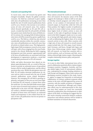 A dynamic and expanding field

The international landscape

In recent years, stem cell research has grown and
changed remarkably. Despite the global economic
recession, the field has continued to grow rapidly,
with stem cell publications increasing at more than
double the rate of world research publications from
2008 to 2012. However, this increase is not uniform
across all stem cell research areas. Our analysis,
which focused specifically on ES and iPS cell research, revealed that both ES cell and hES cell fields
have grown more slowly than the stem cell field overall. In contrast, the emerging field of induced pluripotent stem cell (iPS) research has grown rapidly from
2008 to 2012. The field as a whole has also attracted
considerable attention within the scientific community: stem cell publications are cited 50% more than
all articles in related subject areas. This high-growth,
high-impact field encompasses research across many
cell types, with a focus ranging from the most fundamental to the clinical. Reflecting the field’s ongoing
development and clinic promise, approximately half
of all stem cell publications are associated with drug
development or regenerative medicine, a trend that
is particularly pronounced in iPS cell research.

Many nations around the world are contributing to
stem cell research; the dynamic nature of the field
suggests the landscape is likely to shift as new players develop research programs and refine their expertise. In our analysis of international stem cell
research output, we found that, while the USA and
China produce the highest number of publications
(as they do in many subject areas), several countries
show higher levels of relative activity in stem cell
research. In the wake of significant strategic investment in the field, Singapore stands out in our analysis as having both high growth and citation impact,
as well as dedicating the highest share of its overall
research activity to stem cells. Other countries with
a high ratio of stem cell research to overall research
output include Italy, the USA, Japan, Israel, Switzerland, Germany, and Korea, though both Japan and
Korea show below-average citation impact. Within
hES cell research, we found that countries with restrictive policies, such as Germany and Italy, nevertheless achieved high citation impact, illustrating the
complex relationship between policy and practice.

Public and policy discussions have placed an emphasis upon pluripotent cells, as a result of their potential to provide an unlimited source of specialized
human cells for medical applications, and the ethical
questions they raise. Within the pluripotent stem cell
field, ES cell studies dominate publications by volume and are cited at around twice the rate of world
research publications across related disciplines.
However, the emerging iPS cell field is growing explosively, and papers in this area are even more highly cited than ES cell research, at almost three times
the world rate. It is clear that both fields remain highly active areas of research and continue to contribute
significantly to the stem cell field. Although we did
not conduct a detailed investigation of the individual aspects of tissue stem cell research, its continued
impact and importance is also evident from the volume of stem cell publications that do not pertain to
pluripotent cells.

42

Stronger together
As is seen in other fields, international stem cell research collaboration positively affects citation impact.
European countries, Singapore, Australia, and Canada exhibit higher levels of international collaboration, underpinned by strategic funding initiatives in
both Europe and Singapore. Many Asian nations and
developing countries included in this study, however, appear to engage less frequently in international
collaboration. In contrast, academic-corporate collaboration in the stem cell field appeared low across all
countries, with the notable exceptions of Singapore,
Denmark, and Switzerland. Although such cooperative efforts may be underrepresented in this analysis since their outputs are much less commonly
reported in publications than developments in other
aspects of the field, our findings do suggest that further work to develop connections between academic
researchers and industry partners will be needed to
facilitate translation of research discoveries.

CHAPTER 4 — CONCLUSION

 