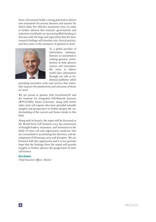 Stem cell research holds a strong potential to deliver
new treatments for serious diseases and injuries for
which today few effective treatments exist. In order
to further advance this research, governments and
industries worldwide are increasing R&D funding in
this area with the hope and expectation that the basic
research findings will translate into clinical practice,
and thus come to the assistance of patients in need.
As a global provider of
information solutions,
Elsevier is committed to
making genuine contributions to help advance
science and innovation.
We strive to deliver
world class information
through our role as traditional publisher while
providing innovative tools and services that noticeably improve the productivity and outcomes of those
we serve.
We are proud to partner with EuroStemCell and
the Institute for Integrated Cell-Material Sciences
(WPI-iCeMS), Kyoto University, along with twelve
other stem cell experts who have provided valuable
insights and perspectives to further deepen the understanding of the current and future trends in this
field.
Along with its launch, the report will be discussed at
the World Stem Cell Summit 2013, the community
of thought leaders, innovators, and visionaries in the
fields of stem cell and regenerative medicine who
are committed to accelerating the discovery and development of lifesaving cures and therapies. We are
honored with this opportunity and it is our genuine
hope that the findings from the report will provide
insights to further advance the progression of stem
cell science.
Ron Mobed
Chief Executive Officer, Elsevier

4

PREFACE

 