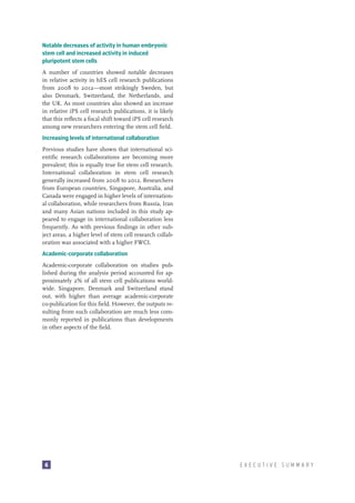 Notable decreases of activity in human embryonic
stem cell and increased activity in induced
pluripotent stem cells
A number of countries showed notable decreases
in relative activity in hES cell research publications
from 2008 to 2012—most strikingly Sweden, but
also Denmark, Switzerland, the Netherlands, and
the UK. As most countries also showed an increase
in relative iPS cell research publications, it is likely
that this reflects a focal shift toward iPS cell research
among new researchers entering the stem cell field.
Increasing levels of international collaboration
Previous studies have shown that international scientific research collaborations are becoming more
prevalent; this is equally true for stem cell research.
International collaboration in stem cell research
generally increased from 2008 to 2012. Researchers
from European countries, Singapore, Australia, and
Canada were engaged in higher levels of international collaboration, while researchers from Russia, Iran
and many Asian nations included in this study appeared to engage in international collaboration less
frequently. As with previous findings in other subject areas, a higher level of stem cell research collaboration was associated with a higher FWCI.
Academic-corporate collaboration
Academic-corporate collaboration on studies published during the analysis period accounted for approximately 2% of all stem cell publications worldwide. Singapore, Denmark and Switzerland stand
out, with higher than average academic-corporate
co-publication for this field. However, the outputs resulting from such collaboration are much less commonly reported in publications than developments
in other aspects of the field.

6

EXECUTIVE SUMMARY

 