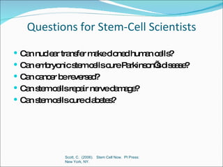 Questions for Stem-Cell Scientists Can nuclear transfer make cloned human cells? Can embryonic stem cells cure Parkinson’s disease? Can cancer be reversed? Can stem cells repair nerve damage? Can stem cells cure diabetes? Scott, C.  (2006).  Stem Cell Now.  PI Press:  New York, NY.  