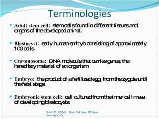 Terminologies Adult stem cell :  stem cells found in different tissues and organs of the developed animal. Blastocyst :  early human embryo consisting of approximately 100 cells. Chromosome :  DNA molecule that carries genes, the hereditary material of an organism. Embryo :  the product of a fertilized egg, from the zygote until the fetal stage. Embryonic stem cell :  cell cultured from the inner cell mass of developing blastocysts. Scott, C.  (2006).  Stem Cell Now.  PI Press:  New York, NY.  