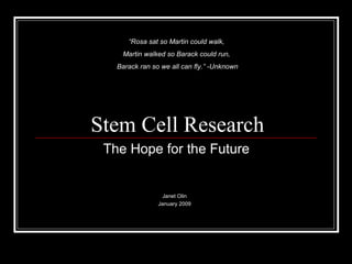 Stem Cell Research Janet Olin January 2009 “ Rosa sat so Martin could walk,  Martin walked so Barack could run,  Barack ran so we all can fly.” -Unknown The Hope for the Future 
