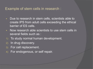 Example of stem cells in research :
 Due to research in stem cells, scientists able to
create IPS from adult cells exceeding the ethical
barrier of ES cells.
 Now research able scientists to use stem cells in
several fields such as :
1) To study normal human development.
2) In drug discovery.
3) For cell replacement.
4) For endogenous, or self repair.
 