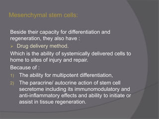 Mesenchymal stem cells:
Beside their capacity for differentiation and
regeneration, they also have :
 Drug delivery method.
Which is the ability of systemically delivered cells to
home to sites of injury and repair.
Because of :
1) The ability for multipotent differentiation,
2) The paracrine/ autocrine action of stem cell
secretome including its immunomodulatory and
anti-inflammatory effects and ability to initiate or
assist in tissue regeneration.
 