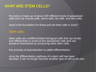 • the body is made up of about 200 different kinds of specialized
cells such as muscle cells, nerve cells, fat cells and skin cells.
• what is the foundation for these and all other cells in body?
• Stem cells.
• Stem cells are undifferentiated biological cells that can divide
and differentiate to produce the specialized cells and can
preserve themselves by producing other stem cells.
• this process of specialization is called differentiation.
• once the differentiation pathway of a stem cell has been
decided, it can no longer become another type of cell on its own.
 