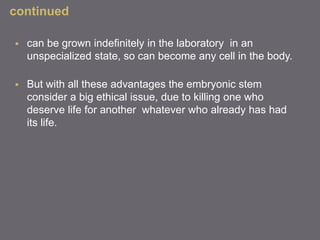 continued
 can be grown indefinitely in the laboratory in an
unspecialized state, so can become any cell in the body.
 But with all these advantages the embryonic stem
consider a big ethical issue, due to killing one who
deserve life for another whatever who already has had
its life.
 