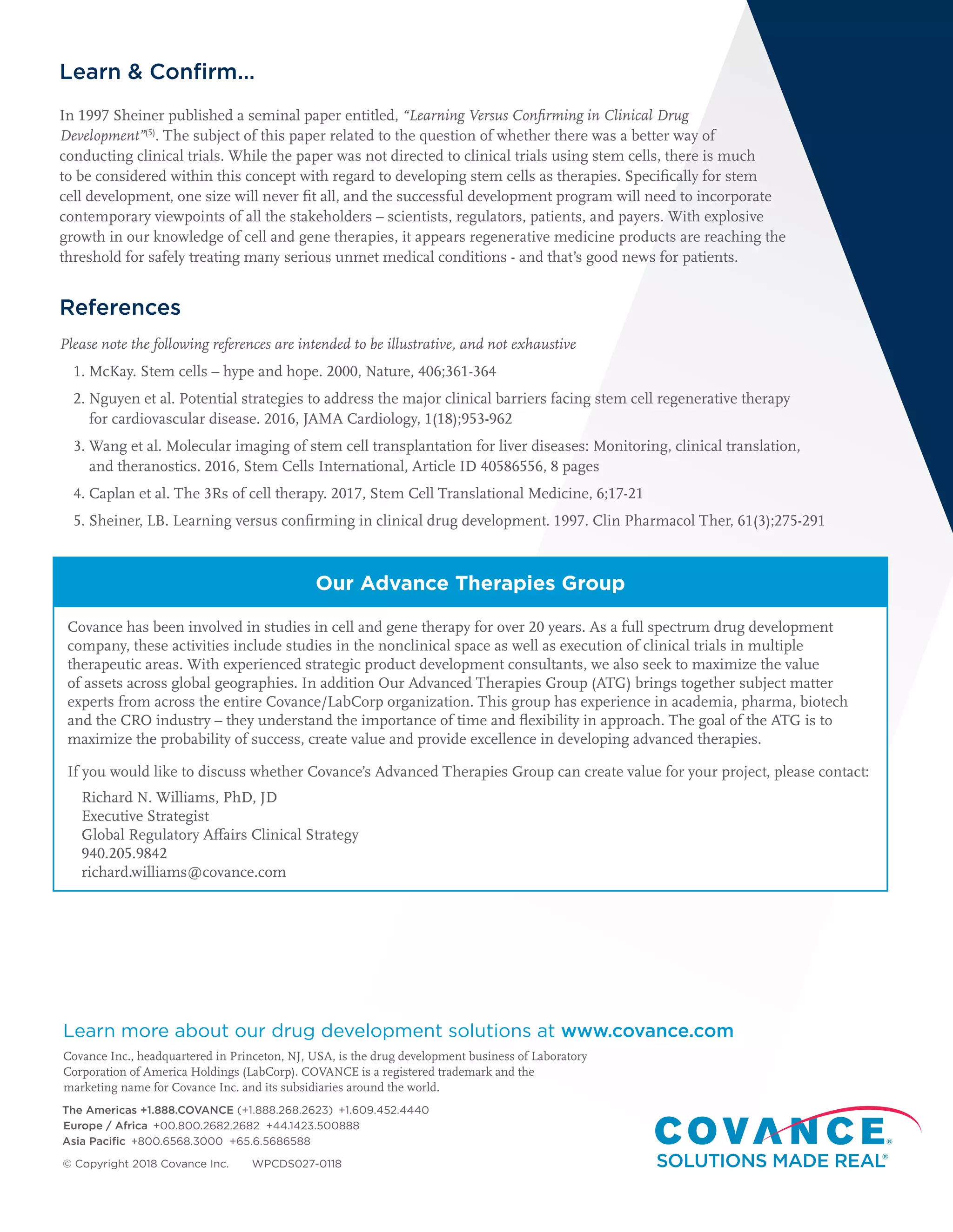 Learn & Confirm…
In 1997 Sheiner published a seminal paper entitled, “Learning Versus Confirming in Clinical Drug
Development”(5)
. The subject of this paper related to the question of whether there was a better way of
conducting clinical trials. While the paper was not directed to clinical trials using stem cells, there is much
to be considered within this concept with regard to developing stem cells as therapies. Specifically for stem
cell development, one size will never fit all, and the successful development program will need to incorporate
contemporary viewpoints of all the stakeholders – scientists, regulators, patients, and payers. With explosive
growth in our knowledge of cell and gene therapies, it appears regenerative medicine products are reaching the
threshold for safely treating many serious unmet medical conditions - and that’s good news for patients.
References
Please note the following references are intended to be illustrative, and not exhaustive
1. McKay. Stem cells – hype and hope. 2000, Nature, 406;361-364
2. Nguyen et al. Potential strategies to address the major clinical barriers facing stem cell regenerative therapy
for cardiovascular disease. 2016, JAMA Cardiology, 1(18);953-962
3. Wang et al. Molecular imaging of stem cell transplantation for liver diseases: Monitoring, clinical translation,
and theranostics. 2016, Stem Cells International, Article ID 40586556, 8 pages
4. Caplan et al. The 3Rs of cell therapy. 2017, Stem Cell Translational Medicine, 6;17-21
5. Sheiner, LB. Learning versus confirming in clinical drug development. 1997. Clin Pharmacol Ther, 61(3);275-291
Our Advance Therapies Group
Covance has been involved in studies in cell and gene therapy for over 20 years. As a full spectrum drug development
company, these activities include studies in the nonclinical space as well as execution of clinical trials in multiple
therapeutic areas. With experienced strategic product development consultants, we also seek to maximize the value
of assets across global geographies. In addition Our Advanced Therapies Group (ATG) brings together subject matter
experts from across the entire Covance/LabCorp organization. This group has experience in academia, pharma, biotech
and the CRO industry – they understand the importance of time and flexibility in approach. The goal of the ATG is to
maximize the probability of success, create value and provide excellence in developing advanced therapies.
If you would like to discuss whether Covance’s Advanced Therapies Group can create value for your project, please contact:
Richard N. Williams, PhD, JD
Executive Strategist
Global Regulatory Affairs Clinical Strategy
940.205.9842
richard.williams@covance.com
Learn more about our drug development solutions at www.covance.com
Covance Inc., headquartered in Princeton, NJ, USA, is the drug development business of Laboratory
Corporation of America Holdings (LabCorp). COVANCE is a registered trademark and the
marketing name for Covance Inc. and its subsidiaries around the world.
The Americas +1.888.COVANCE (+1.888.268.2623)  +1.609.452.4440
Europe / Africa  +00.800.2682.2682 +44.1423.500888
Asia Pacific  +800.6568.3000 +65.6.5686588
© Copyright 2018 Covance Inc. WPCDS027-0118
 