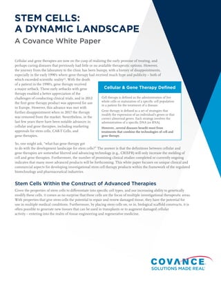 A Covance White Paper
Cellular & Gene Therapy Defined
Cell therapy is defined as the administration of live
whole cells or maturation of a specific cell population
in a patient for the treatment of a disease.
Gene therapy is defined as a set of strategies that
modify the expression of an individual’s genes or that
correct abnormal genes. Each strategy involves the
administration of a specific DNA (or RNA).
However…several diseases benefit most from
treatments that combine the technologies of cell and
gene therapy.
STEM CELLS:
A DYNAMIC LANDSCAPE
Cellular and gene therapies are now on the cusp of realizing the early promise of treating, and
perhaps curing diseases that previously had little or no available therapeutic options. However,
the journey from the laboratory to the clinic has been bumpy, with a history of disappointments,
especially in the early 1990’s where gene therapy had received much hype and publicity – both of
which exceeded scientific reality(1)
. With the death
of a patient in the 1990’s, gene therapy received
a major setback. These early setbacks with gene
therapy enabled a better appreciation of the
challenges of conducting clinical trials, and in 2012
the first gene therapy product was approved for use
in Europe. However, this advance was met with
further disappointment when in 2017 the therapy
was removed from the market. Nevertheless, in the
last few years there have been notable advances in
cellular and gene therapies, including marketing
approvals for stem cells, CAR-T Cells, and
gene therapies.
So, one might ask, “what has gene therapy got
to do with the development landscape for stem cells?” The answer is that the definitions between cellular and
gene therapies are somewhat blurred and advancing technology (e.g., CRISPR) will only increase the melding of
cell and gene therapies. Furthermore, the number of promising clinical studies completed or currently ongoing
indicates that many more advanced products will be forthcoming. This white paper focuses on unique clinical and
commercial aspects for developing investigational stem cell therapy products within the framework of the regulated
biotechnology and pharmaceutical industries.
Stem Cells Within the Construct of Advanced Therapies
Given the properties of stem cells to differentiate into specific cell types, and our increasing ability to genetically
modify these cells, it comes as no surprise that these cells are the focus of multiple investigational therapeutic areas.
With properties that give stem cells the potential to repair and renew damaged tissue, they have the potential for
use in multiple medical conditions. Furthermore, by placing stem cells on, or in, biological scaffold constructs, it is
often possible to generate new tissues that can be used in transplants or to augment damaged cellular
activity – entering into the realm of tissue engineering and regenerative medicine.
 