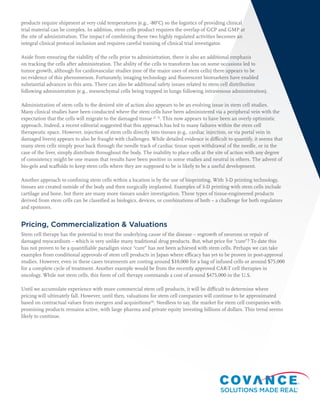 products require shipment at very cold temperatures (e.g., -80°C) so the logistics of providing clinical
trial material can be complex. In addition, stem cells product requires the overlap of GCP and GMP at
the site of administration. The impact of combining these two highly regulated activities becomes an
integral clinical protocol inclusion and requires careful training of clinical trial investigator.
Aside from ensuring the viability of the cells prior to administration, there is also an additional emphasis
on tracking the cells after administration. The ability of the cells to transform has on some occasions led to
tumor growth, although for cardiovascular studies (one of the major uses of stem cells) there appears to be
no evidence of this phenomenon. Fortunately, imaging technology and fluorescent biomarkers have enabled
substantial advances in this area. There can also be additional safety issues related to stem cell distribution
following administration (e.g., mesenchymal cells being trapped in lungs following intravenous administration).
Administration of stem cells to the desired site of action also appears to be an evolving issue in stem cell studies.
Many clinical studies have been conducted where the stem cells have been administered via a peripheral vein with the
expectation that the cells will migrate to the damaged tissue (2, 3)
. This now appears to have been an overly optimistic
approach. Indeed, a recent editorial suggested that this approach has led to many failures within the stem cell
therapeutic space. However, injection of stem cells directly into tissues (e.g., cardiac injection, or via portal vein in
damaged livers) appears to also be fraught with challenges. While detailed evidence is difficult to quantify, it seems that
many stem cells simply pour back through the needle track of cardiac tissue upon withdrawal of the needle, or in the
case of the liver, simply distribute throughout the body. The inability to place cells at the site of action with any degree
of consistency might be one reason that results have been positive in some studies and neutral in others. The advent of
bio-gels and scaffolds to keep stem cells where they are supposed to be is likely to be a useful development.
Another approach to confining stem cells within a location is by the use of bioprinting. With 3-D printing technology,
tissues are created outside of the body and then surgically implanted. Examples of 3-D printing with stem cells include
cartilage and bone, but there are many more tissues under investigation. These types of tissue-engineered products
derived from stem cells can be classified as biologics, devices, or combinations of both – a challenge for both regulators
and sponsors.
Pricing, Commercialization & Valuations
Stem cell therapy has the potential to treat the underlying cause of the disease – regrowth of neurons or repair of
damaged myocardium – which is very unlike many traditional drug products. But, what price for “cure”? To date this
has not proven to be a quantifiable paradigm since “cure” has not been achieved with stem cells. Perhaps we can take
examples from conditional approvals of stem cell products in Japan where efficacy has yet to be proven in post-approval
studies. However, even in these cases treatments are costing around $10,000 for a bag of infused cells or around $75,000
for a complete cycle of treatment. Another example would be from the recently approved CAR-T cell therapies in
oncology. While not stem cells, this form of cell therapy commands a cost of around $475,000 in the U.S.
Until we accumulate experience with more commercial stem cell products, it will be difficult to determine where
pricing will ultimately fall. However, until then, valuations for stem cell companies will continue to be approximated
based on contractual values from mergers and acquisitions(4)
. Needless to say, the market for stem cell companies with
promising products remains active, with large pharma and private equity investing billions of dollars. This trend seems
likely to continue.
 