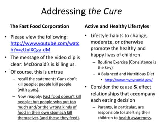 StakeholdersChildren (and their potential offspring)Society (and the Community)SchoolsNeighborsSports TeamsChurch CongregationsObese children develop into obese teens, who grow up to be obese adults, and if their unhealthy lifestyles continue and they are able to produce offspring, then their children will inherit many of their afflictions, as well as develop a few of their own.Parents (and other family members)Basically anyone who has invested time and attention into a child’s life, because they have the potential to influence that child’s decisions.