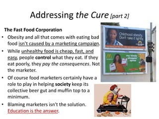 Addressing the CureThe Fast Food CorporationActive and Healthy LifestylesLifestyle habits to change, moderate, or otherwise promote the healthy and happy lives of childrenRoutine Exercise (Consistence is the key)A Balanced and Nutritious Diethttp://www.mypyramid.gov/Consider the cause & effect relationships that accompany each eating decisionParents, in particular, are responsible for alerting their children to health awareness.Please view the following: http://www.youtube.com/watch?v=zUxIXQza-dMThe message of the video clip is clear: McDonald’s is killing us.Of course, this is untrue recall the statement: Guns don’t kill people; people kill people (with guns).Now reapply: Fast food doesn’t kill people; but people who put too much and/or the wrong kinds of food in their own stomach kill themselves (and those they feed).