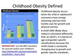 Childhood Obesity DefinedChildhood obesity occurs when the child or adolescent consumes more energy (meaning calories) than he/she uses for growth and physical activity.A child’s BMI (Body Mass Index) is calculated differently than an adult’s. It is based on age and gender-specific classifications because the child’s body is constantly changing due to growth and gender-specific standards. INTERACTIVE: Use the BMI Calculator for yourself and/or your child(ren). http://kidshealth.org/parent/growth/growth/bmi_charts.html
