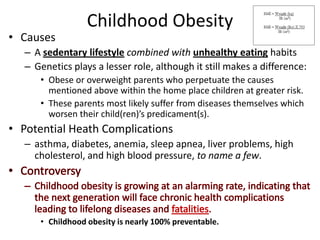 Childhood ObesityCausesA sedentary lifestylecombined withunhealthy eating habitsGenetics plays a lesser role, although it still makes a difference:Obese or overweight parents who perpetuate the causes mentioned above within the home place children at greater risk.These parents most likely suffer from diseases themselves which worsen their child(ren)’s predicament(s).Potential Heath Complicationsasthma, diabetes, anemia, sleep apnea, liver problems, high cholesterol, and high blood pressure, to name a few.ControversyChildhood obesity is growing at an alarming rate, indicating that the next generation will face chronic health complications leading to lifelong diseases and fatalities.Childhood obesity is nearly 100% preventable.