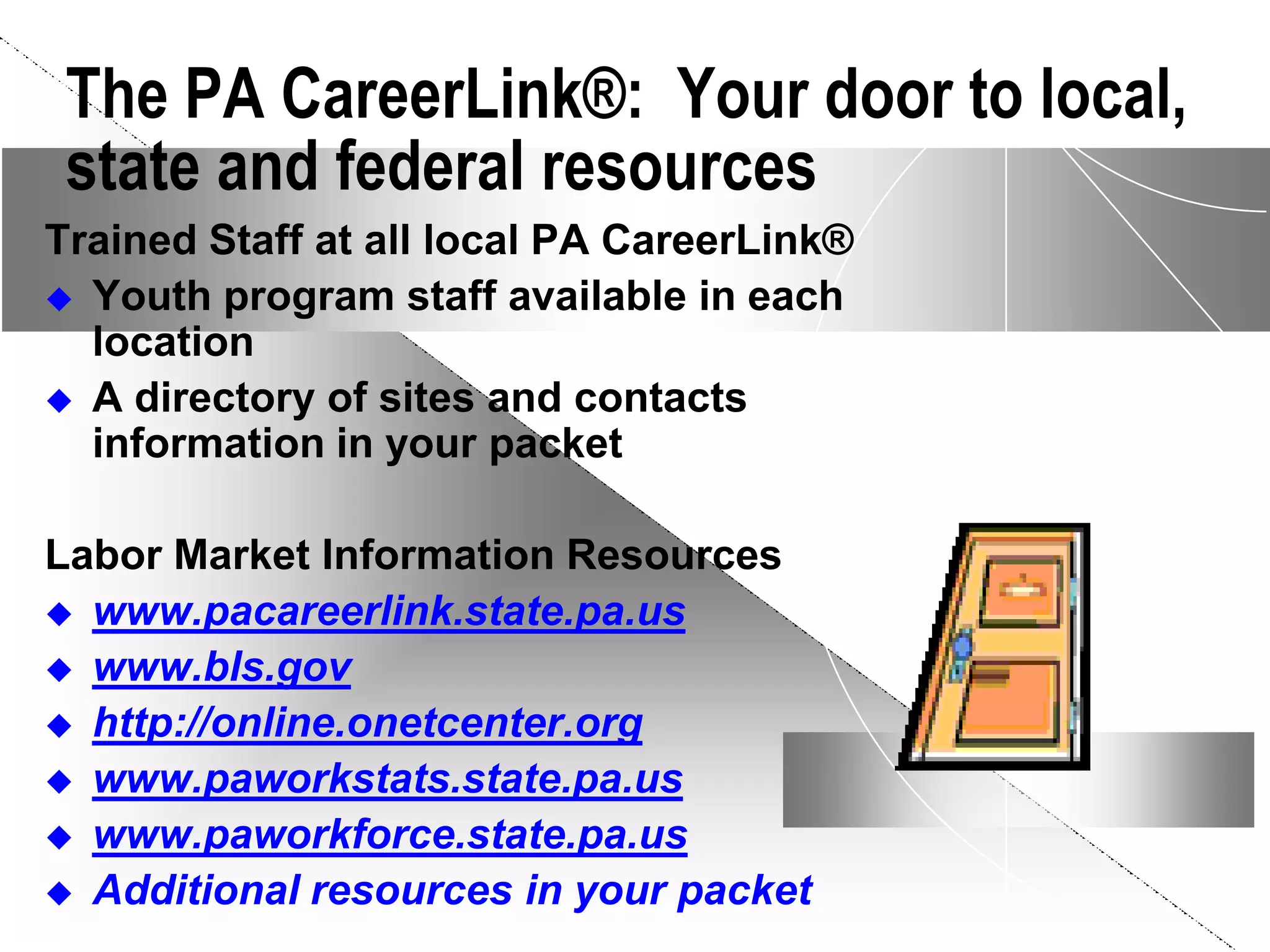 The PA CareerLink®: Your door to local,
 state and federal resources
Trained Staff at all local PA CareerLink®
 Youth program staff available in each
  location
 A directory of sites and contacts
  information in your packet

Labor Market Information Resources
 www.pacareerlink.state.pa.us
 www.bls.gov
 http://online.onetcenter.org
 www.paworkstats.state.pa.us
 www.paworkforce.state.pa.us
 Additional resources in your packet
 
