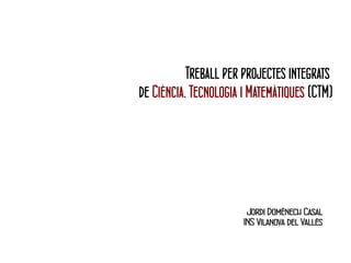 Treball per projectes integrats 
de Ciència, Tecnologia i Matemàtiques (CTM) 
Jordi Domènech Casal 
INS Vilanova del Vallès 
 