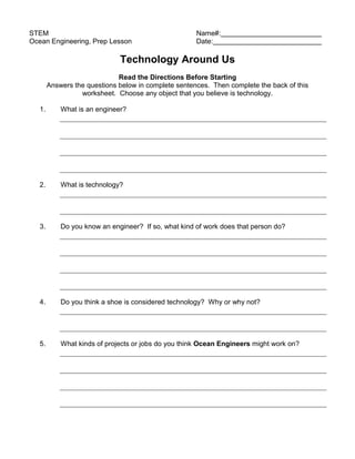 STEM                                                  Name#:
Ocean Engineering, Prep Lesson                        Date:

                              Technology Around Us
                              Read the Directions Before Starting
        Answers the questions below in complete sentences. Then complete the back of this
                  worksheet. Choose any object that you believe is technology.

   1.       What is an engineer?




   2.       What is technology?




   3.       Do you know an engineer? If so, what kind of work does that person do?




   4.       Do you think a shoe is considered technology? Why or why not?




   5.       What kinds of projects or jobs do you think Ocean Engineers might work on?
 