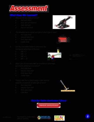 What Have We Learned?
1.	 What are the two parts of a lever?
	 a.	 load and effort
	 b. 	 lever arm and fulcrum
	 c.	 base and axle
	 d.	 fulcrum and load
2.	 The wheelbarrow is a good example of which type of lever?
	 a.	 first class lever
	 b.	 second class lever
	 c.	 third class lever
	 d.	 mobile lever
3.	 Use the information below to determine the
	 mechanical advantage of the lever.
	 a.	 MA = 2
	 b.	 MA = 3
	 c.	 MA = 4
	 d.	 MA = 16
4.	 Which type of lever does not use mechanical advantage,
	 but creates additional momentum?
	 a.	 first class lever
	 b.	 second class lever
	 c.	 third class lever
	 d.	 motion lever
5.	 Prying a nail from a board using a claw hammer
	 would be an example of what type of lever?
	 a.	 first class lever
	 b.	 second class lever
	 c.	 third class lever
	 d.	 claw lever
Assessment
MA =
Input Distance = ?
Output Distance = ?
= ?
Fulcrum
Load
(resistance/mass)
Effort
2 Feet
(output)
8 Feet
(input)
MA = ______
Load
(resistance/mass)
Fulcrum
Effort
850-00974-001
rokenbok.com/curriculum
Visit Our Entire Curriculum Library
Developed in collaboration
with our partners:
 
