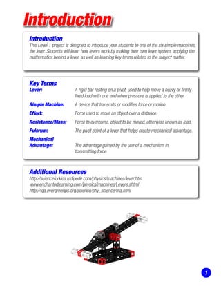 Introduction
Introduction
This Level 1 project is designed to introduce your students to one of the six simple machines,
the lever. Students will learn how levers work by making their own lever system, applying the
mathematics behind a lever, as well as learning key terms related to the subject matter.
Key Terms
Lever: 	 A rigid bar resting on a pivot, used to help move a heavy or firmly 	
	 fixed load with one end when pressure is applied to the other.
Simple Machine: 	 A device that transmits or modifies force or motion.
Effort: 	 Force used to move an object over a distance.
Resistance/Mass: 	 Force to overcome, object to be moved, otherwise known as load.
Fulcrum: 	 The pivot point of a lever that helps create mechanical advantage.
Mechanical		
Advantage:	 The advantage gained by the use of a mechanism in
	 transmitting force.
Additional Resources
http://scienceforkids.kidipede.com/physics/machines/lever.htm
www.enchantedlearning.com/physics/machines/Levers.shtml
http://iqa.evergreenps.org/science/phy_science/ma.html
1
 