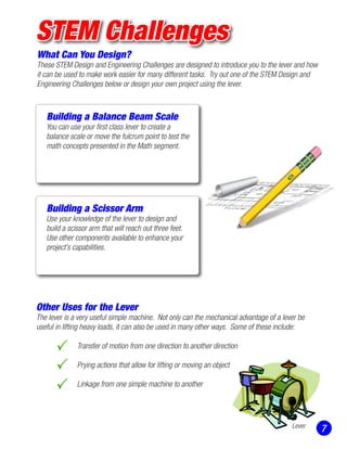 STEM Challenges
What Can You Design?
These STEM Design and Engineering Challenges are designed to introduce you to the lever and how
it can be used to make work easier for many different tasks. Try out one of the STEM Design and
Engineering Challenges below or design your own project using the lever.
Building a Balance Beam Scale
You can use your first class lever to create a
balance scale or move the fulcrum point to test the
math concepts presented in the Math segment.
Other Uses for the Lever
The lever is a very useful simple machine. Not only can the mechanical advantage of a lever be
useful in lifting heavy loads, it can also be used in many other ways. Some of these include:
		 Transfer of motion from one direction to another direction
		 Prying actions that allow for lifting or moving an object
		 Linkage from one simple machine to another
		
7
Building a Scissor Arm
Use your knowledge of the lever to design and
build a scissor arm that will reach out three feet.
Use other components available to enhance your
project’s capabilities.
Lever
 