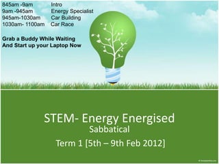 845am -9am       Intro
9am -945am       Energy Specialist
945am-1030am     Car Building
1030am- 1100am   Car Race

Grab a Buddy While Waiting
And Start up your Laptop Now




              STEM- Energy Energised
                           Sabbatical
                   Term 1 [5th – 9th Feb 2012]
 