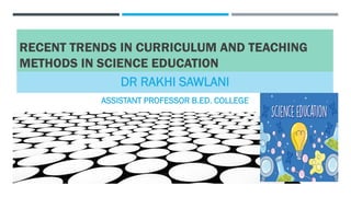 RECENT TRENDS IN CURRICULUM AND TEACHING
METHODS IN SCIENCE EDUCATION
DR RAKHI SAWLANI
ASSISTANT PROFESSOR B.ED. COLLEGE
 