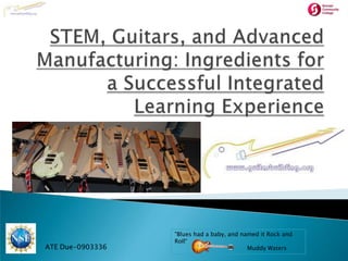 STEM, Guitars, and Advanced Manufacturing: Ingredients for a Successful Integrated Learning Experience "Blues had a baby, and named it Rock and Roll“ Muddy Waters ATE Due-0903336 
