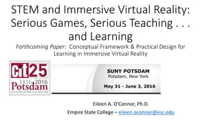 STEM and Immersive Virtual Reality:
Serious Games, Serious Teaching . . .
and Learning
Forthcoming Paper: Conceptual Framework & Practical Design for
Learning in Immersive Virtual Reality
Eileen A. O’Connor, Ph.D.
Empire State College – eileen.oconnor@esc.edu
 