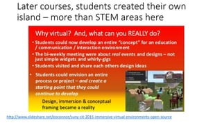 Later courses, students created their own
island – more than STEM areas here
http://www.slideshare.net/eoconnor/suny-cit-2015-immersive-virtual-environments-open-source
 