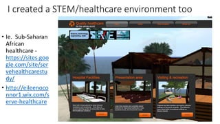 I created a STEM/healthcare environment too
• Ie. Sub-Saharan
African
healthcare -
https://sites.goo
gle.com/site/ser
vehealthcarestu
dy/
• http://eileenoco
nnor1.wix.com/s
erve-healthcare
 