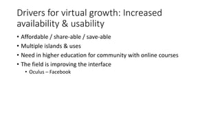 Drivers for virtual growth: Increased
availability & usability
• Affordable / share-able / save-able
• Multiple islands & uses
• Need in higher education for community with online courses
• The field is improving the interface
• Oculus – Facebook
 