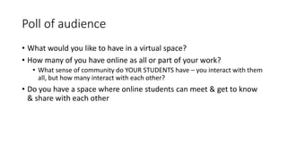 Poll of audience
• What would you like to have in a virtual space?
• How many of you have online as all or part of your work?
• What sense of community do YOUR STUDENTS have – you interact with them
all, but how many interact with each other?
• Do you have a space where online students can meet & get to know
& share with each other
 