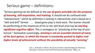 Serious game – definitions:
“Serious gaming can be defined as the use of game principles for the purposes
of learning, skill acquisition, and training. It should not be confused with
“edutainment,” which by definition is lacking in interactivity and is based on a
“skill and drill” format . . . Good game play is hard work. The learner should
be performing at the maximum of his or her skill level and may be exerting
significant cognitive effort. This is analogous to “practicing at the top of your
license.” Somewhat surprisingly, winning is not an essential element of many
of the best games, in which the learner is constantly pushed to higher and
higher levels of achievement without the possibility of actually “winning.”
Cain, J., & Piascik, P. (2015). Are Serious Games a Good Strategy for Pharmacy
Education?. American Journal Of Pharmaceutical Education, 79(4), 1-6.
 