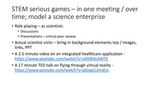 STEM serious games – in one meeting / over
time; model a science enterprise
• Role playing – as scientists
• Discussions
• Presentations – critical peer review
• Actual scientist visits – bring in background elements too / images,
links, PPT
• A 2.5 minute video on an integrated healthcare application -
https://www.youtube.com/watch?v=xOtW4cAAlTE
• A 17 minute TED talk on flying through virtual reality -
https://www.youtube.com/watch?v=pGiqq12mdUs
 
