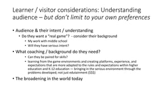 Learner / visitor considerations: Understanding
audience – but don’t limit to your own preferences
• Audience & their intent / understanding
• Do they want a “real game”? - consider their background
• My work with middle school
• Will they have serious intent?
• What coaching / background do they need?
• Can they be paired for skills?
• learning from the game environments and creating platforms, experience, and
expectations that are more adapted to the rules and expectations within higher
education and K-12 education — bringing in the serious environment through the
problems developed; not just edutainment ($$$)
• The broadening in the world today
 