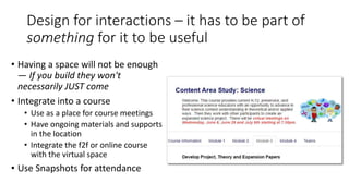 Design for interactions – it has to be part of
something for it to be useful
• Having a space will not be enough
— If you build they won't
necessarily JUST come
• Integrate into a course
• Use as a place for course meetings
• Have ongoing materials and supports
in the location
• Integrate the f2f or online course
with the virtual space
• Use Snapshots for attendance
 