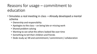 Reasons for usage – commitment to
education
• Simulates a real meeting in class —Already developed a mental
schema
• Ownership and responsibility
• Apologies to the class – on being late or missing work
• Shared problem solving
• Wanting to see what the others looked like over time
• Something to tell their children and friends
• Dede study w/ AR and commitment / commitment / collaboration
 