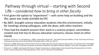Pathway through virtual – starting with Second
Life – considered how to bring in other faculty
• First given the option to “experiment” – with some help on building and the
like; space was made available by ESC
• By 2007, brought science education students into this environment, initially
for meetings among colleagues, with the dean, with other teachers
• Then had the student present their work in a science project; committees
created and met too to discuss education concerns; classes meet on other
islands
• Published: O’Connor, E. A. and Sakshaug, L. (2009) Preparing for Second Life: Two Teacher Educators Reflect on Their Initial Foray into Virtual
Teaching and Learning, Journal of Educational Technology Systems, 37(3), pp. 259-272.
• O'Connor, E. (2008). Becoming a Virtual Instructor: How Can Higher Education Faculty Prepare for Second Life?. In G. Richards (Ed.), Proceedings
of World Conference on E-Learning in Corporate, Government, Healthcare, and Higher Education 2008 (pp. 1144-1149). Chesapeake, VA: AACE.
• O'Connor, E. A. (2008). Initial Study of Pre-Service Teachers' Comments on a Reality-Based, Urban-Student Video Streamed within an Online
Course. Journal of Educational Technology Systems, 37(2), 139-157. Retrieved from EBSCOhost.
 