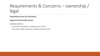 Requirements & Concerns – ownership /
legal
Expanding issues for educators
Legal and ownership issues
Fairfield (2012) –
◦ pervasive computing, emerging areas of law,
◦ who owns what transpires in these environments?
 