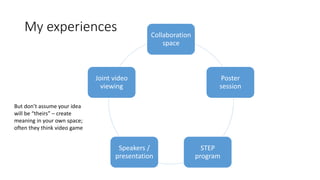 My experiences Collaboration
space
Poster
session
STEP
program
Speakers /
presentation
Joint video
viewing
But don’t assume your idea
will be “theirs” – create
meaning in your own space;
often they think video game
 