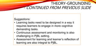 THEORY-GROUNDING
- CONTINUED FROM PREVIOUS SLIDE
Suggestions:
• Learning tasks need to be designed in a way it
requires learners to engage in more cognitive
demanding tasks.
• Continuous assessment and monitoring is also
challenging in PjBL setting.
• Assessment for learning and learner’s reflection of
learning are also integral to PjBL.
 