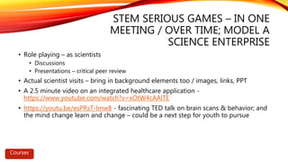 STEM SERIOUS GAMES – IN ONE
MEETING / OVER TIME; MODEL A
SCIENCE ENTERPRISE
• Role playing – as scientists
• Discussions
• Presentations – critical peer review
• Actual scientist visits – bring in background elements too / images, links, PPT
• A 2.5 minute video on an integrated healthcare application -
https://www.youtube.com/watch?v=xOtW4cAAlTE
• https://youtu.be/esPRsT-lmw8 - fascinating TED talk on brain scans & behavior; and
the mind change learn and change – could be a next step for youth to pursue
Courses
 