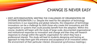 CHANGE IS NEVER EASY
• EDET-6070 INNOVATION: MEETING THE CHALLENGES OF ORGANIZATION OR
SYSTEMS INTEGRATION 3 cr. Despite the need for the adoption of technology
interventions in our expanding and global networks, the integration of technology
innovations can be a challenge for both those who create the innovations and the
organization or systems that could possibly benefit from the adoption. Within this
course, students will begin with the study of large-scale, documented organizational
and institutional responses to innovation and change and then they will research
responses to change within the specific organization for which they have a
professional interest. This study will lead to students designing and testing an
approach to help them gain the entrance and acceptance of an innovation within
the environment of their particular interest. (Occasional synchronous meetings.)
 