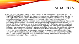 STEM TOOLS
• EDET-6150 STEM TOOLS, DEVICES AND SIMULATIONS: MEASURING, REPRESENTING AND
UNDERSTANDING THE WORLD 3 cr. Within this course, participants will explore the ways to
use digital tools, devices, applications and simulations (called devices herein) to engage
diverse learners in the varied applications of science, technology, engineering and
mathematics (STEM). Within a common course framework, participants will study the devices
of their particular interest, considering the educational needs of the intended audience or
learners, finding educational and psychological solutions for challenges learners may have
with these devices, and constructing instructional supports and assessment approaches to
help their learners work productively with these devices. Throughout the course, participants
will share their emerging ideas about effective instructional approaches, gaining insights
from these peer interactions. Synchronous meetings occur periodically within this online
environment. Participants are welcome from all STEM and healthcare areas if they need to
ensure their intended audience is understanding and using these devices appropriately.
Participants must supply their own device.
 