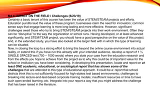 M4.4: IMPACT ON THE FIELD / Challenges (6/23/19)
Certainly a basic tenant of this course has been the value of STEM/STEAM projects and efforts.
Education pundits laud the value of these program; businesses claim the need for innovators; common
sense says that engage learning is more long-lasting and more effective. However, significant
challenges await those who try to bring STEM/STEAM projects into their work environment. Often they
can be “disruptive” to the way the organization or school runs. Having developed, or at least advanced
significantly, and STEM/TEAM project, you should have a good perspective on the value of this project.
And, in the extended study, you have also looked at the larger field with in which this type of learning
can be situated.
Now, in closing the loop to a strong effort to bring this beyond the online course environment into actual
reality, or extend this if you have run this already with your intended audience, develop a report of 1 ½
SINGLE SPACED text (750 – 1000 words) where you state your case from the education research and
from the effects you hope to achieve from the project as to why this could be of important value for the
school or institution you have been considering. In developing this presentation, locate and report-on at
least ONE academic, educational, or sociological report that has shown some of the
challenges that are attended to this type of educational approach. It could be a: report that school
districts think this is not sufficiently focused for high-stakes test based environments; challenges to
breaking into lecture-and-test-based corporate training models; insufficient resources or time to have
such open-ended learning; etc. Integrate into your report a way that you might address the challenge
that has been raised in the literature.
 