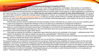 M4.4: Implementing the actual expansion or professional development (Template) (6/16/19)
Whether you have envisioned a large-scale project that could involve different geographies, technologies, virtual spaces, or machinelike or
graphical representations OR whether you have delved deeply within an integrated focused unit, for this course you need to think of ways to
expand this to other teachers/instructors like yourself apprising them of how they might run this project or to other organizations or schools that
you might bring them in on a collaborative basis. Either way you will need to make an outreach to other adult professionals. The scope of
this course does not allow for systematic and deep project management, however, you should be able to think about and address the following
questions that are placed within a template that is attached so that you can been actively thinking or mentally role-playing through these areas:
How can you reach out to this external audience where can you find these individuals/organizations; what network can you join or outreaches
can you make to find these individuals;
· What timeline would be relevant to getting into the time-and-space of these individuals (do you need to work around an academic year?
Do you need to be prepared for a department meeting? Could you be planning on presenting at a professional conference?
· What are the highlights that will be most important in convincing this audience to join you or to follow the model that you have developed?
How would you communicate this information (face-to-face? Presentation at a conference? A proposal paper that you could email?)
· Where might a somewhat interested party go to find more information about your project (would you send them to your website? Would
you develop a promotional Facebook page? Other ideas?)
· How would you apprise this individual or organization about what they need to do to participate in the project — addressing areas of the
time involved, the equipment that might be needed, the ways they could participate? Will this be on your website?
· What type of materials can summarize (being sufficiently informative without having overwhelming initial detail) and can present the steps,
timelines, resources needed and the like at this initial point?
· What’s going to be valued by that organization if you are to prove that this is ultimately going to be successful?
The questions above are not intended to be exhaustive but can get you thinking about the complexity of moving a project into the real world.
Hopefully to it illustrates the importance of having your project well delineated and organized through the website format that you have been
developing in this course. The goal of this STEM Education and Emerging Technologies Certificate is to give you the ability to create and then
implement effective STEM/STEAM projects. Thinking through these contextually based, practically-speaking project considerations can help you
make projects that are fruitful and meaningful. Technologies today give you the ability to create frameworks that then can be replicated and
scaled — important concepts in applying for any larger scale funding.
 