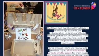 The Cape Cod Cardboard Challenge is
in full swing! Students are
collaborating to design and build
arcade games out of cardboard. This
could be a claw machine, ski-ball,
basketball hoops and whatever they
can imagine!
Three winning teams will receive one
free field trip to Wackenhammer's
Arcade STEAMuseum for their class
 