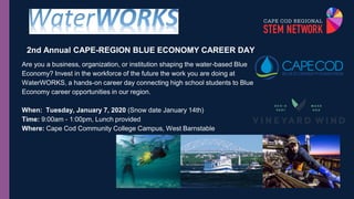 2nd Annual CAPE-REGION BLUE ECONOMY CAREER DAY
Are you a business, organization, or institution shaping the water-based Blue
Economy? Invest in the workforce of the future the work you are doing at
WaterWORKS, a hands-on career day connecting high school students to Blue
Economy career opportunities in our region.
When: Tuesday, January 7, 2020 (Snow date January 14th)
Time: 9:00am - 1:00pm, Lunch provided
Where: Cape Cod Community College Campus, West Barnstable
 